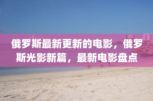 俄羅斯最新更新的電影，俄羅斯光影新篇，最新電影盤點(diǎn)