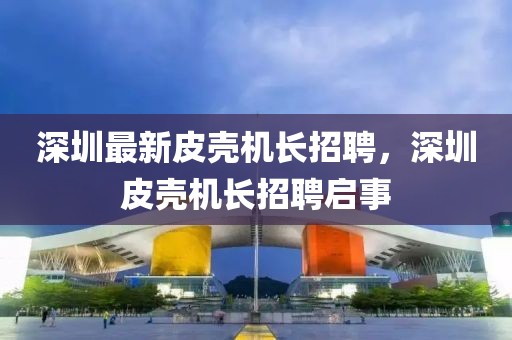 深圳最新皮殼機長招聘，深圳皮殼機長招聘啟事