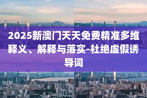 2025新澳門天天免費精準多維釋義、解釋與落實-杜絕虛假誘導詞