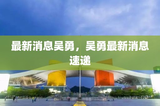 最新消息吳勇，吳勇最新消息速遞