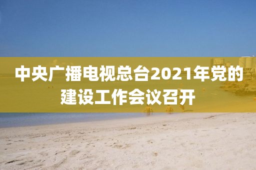 中央廣播電視總臺2021年黨的建設工作會議召開