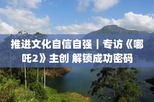 推進文化自信自強｜專訪《哪吒2》主創 解鎖成功密碼