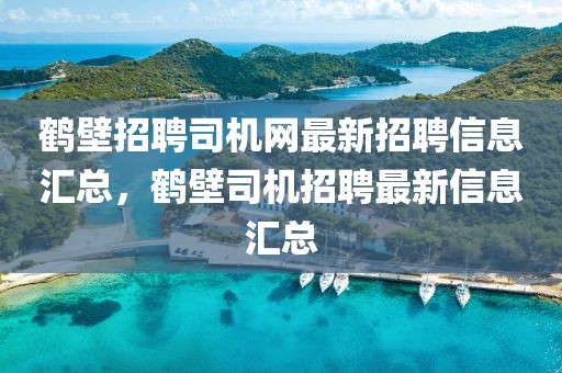 鶴壁招聘司機網最新招聘信息匯總，鶴壁司機招聘最新信息匯總