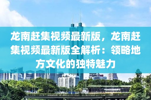 龍南趕集視頻最新版，龍南趕集視頻最新版全解析：領略地方文化的獨特魅力