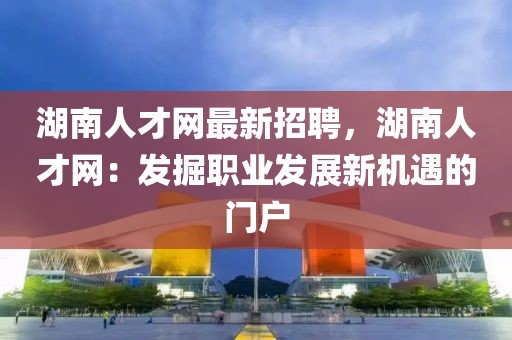 湖南人才網最新招聘，湖南人才網：發掘職業發展新機遇的門戶