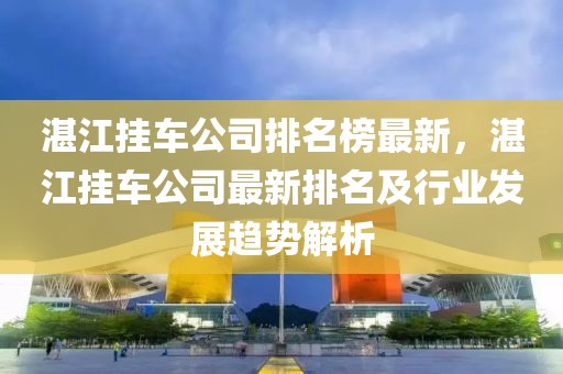 湛江掛車公司排名榜最新，湛江掛車公司最新排名及行業(yè)發(fā)展趨勢解析
