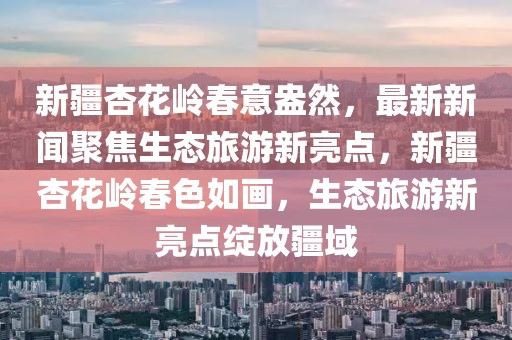 新疆杏花嶺春意盎然，最新新聞聚焦生態(tài)旅游新亮點(diǎn)，新疆杏花嶺春色如畫(huà)，生態(tài)旅游新亮點(diǎn)綻放疆域