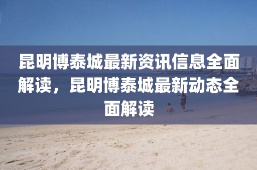 昆明博泰城最新資訊信息全面解讀，昆明博泰城最新動態全面解讀