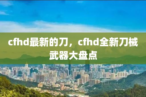 cfhd最新的刀，cfhd全新刀械武器大盤點