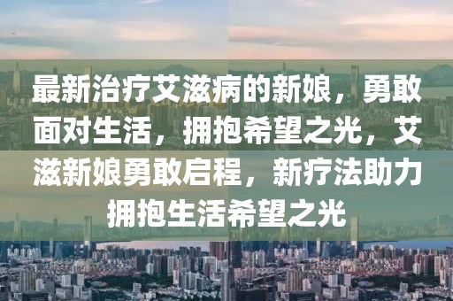 最新治療艾滋病的新娘，勇敢面對(duì)生活，擁抱希望之光，艾滋新娘勇敢啟程，新療法助力擁抱生活希望之光