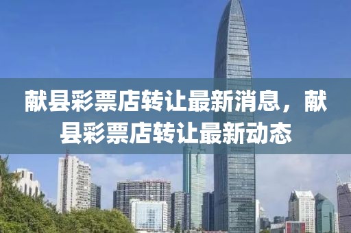 獻(xiàn)縣彩票店轉(zhuǎn)讓最新消息，獻(xiàn)縣彩票店轉(zhuǎn)讓最新動態(tài)
