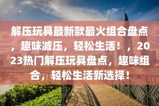解壓玩具最新款最火組合盤點，趣味減壓，輕松生活！，2023熱門解壓玩具盤點，趣味組合，輕松生活新選擇！