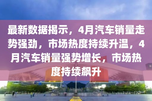 最新數(shù)據(jù)揭示，4月汽車(chē)銷量走勢(shì)強(qiáng)勁，市場(chǎng)熱度持續(xù)升溫，4月汽車(chē)銷量強(qiáng)勢(shì)增長(zhǎng)，市場(chǎng)熱度持續(xù)飆升