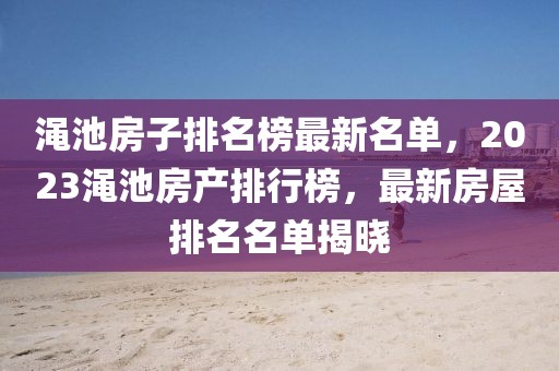 澠池房子排名榜最新名單，2023澠池房產排行榜，最新房屋排名名單揭曉