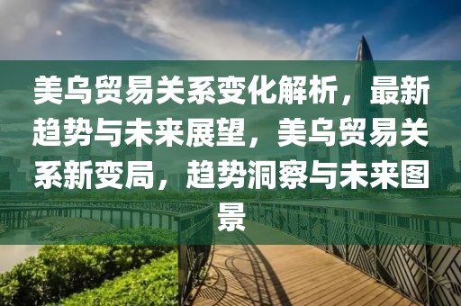 美烏貿易關系變化解析，最新趨勢與未來展望，美烏貿易關系新變局，趨勢洞察與未來圖景