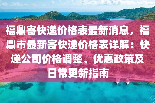 福鼎寄快遞價格表最新消息，福鼎市最新寄快遞價格表詳解：快遞公司價格調整、優惠政策及日常更新指南