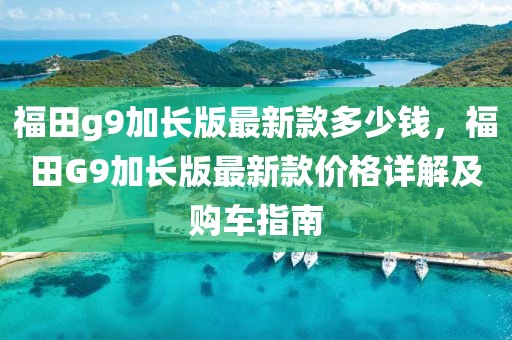 福田g9加長版最新款多少錢，福田G9加長版最新款價格詳解及購車指南