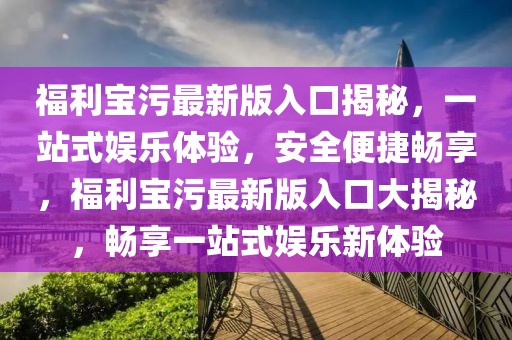 福利寶污最新版入口揭秘，一站式娛樂體驗，安全便捷暢享，福利寶污最新版入口大揭秘，暢享一站式娛樂新體驗