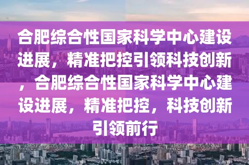 合肥綜合性國家科學中心建設進展，精準把控引領科技創新，合肥綜合性國家科學中心建設進展，精準把控，科技創新引領前行