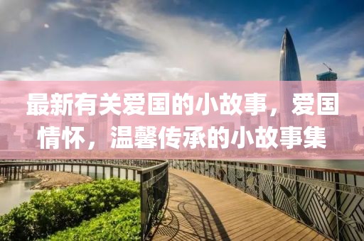 最新有關愛國的小故事，愛國情懷，溫馨傳承的小故事集
