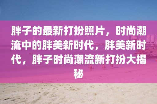 胖子的最新打扮照片，時尚潮流中的胖美新時代，胖美新時代，胖子時尚潮流新打扮大揭秘