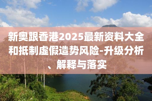 新奧跟香港2025最新資料大全和抵制虛假造勢風險-升級分析、解釋與落實