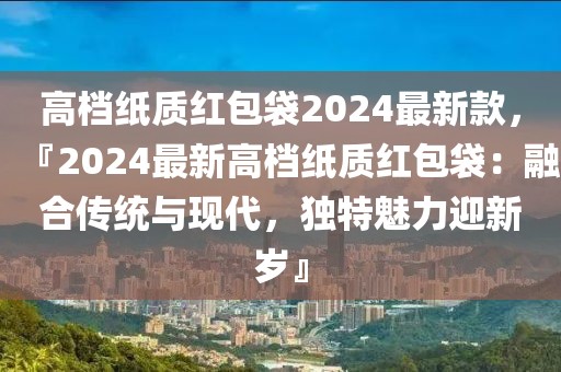 高檔紙質(zhì)紅包袋2024最新款，『2024最新高檔紙質(zhì)紅包袋：融合傳統(tǒng)與現(xiàn)代，獨(dú)特魅力迎新歲』