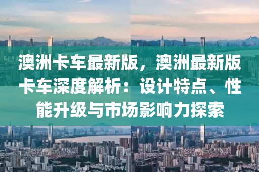 澳洲卡車最新版，澳洲最新版卡車深度解析：設計特點、性能升級與市場影響力探索