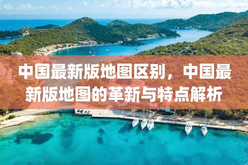 中國(guó)最新版地圖區(qū)別，中國(guó)最新版地圖的革新與特點(diǎn)解析