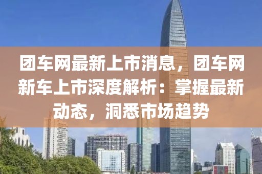 團(tuán)車(chē)網(wǎng)最新上市消息，團(tuán)車(chē)網(wǎng)新車(chē)上市深度解析：掌握最新動(dòng)態(tài)，洞悉市場(chǎng)趨勢(shì)