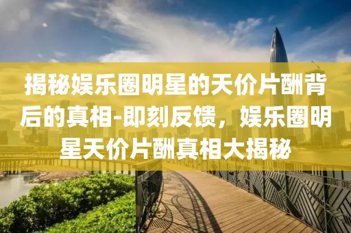 揭秘娛樂圈明星的天價片酬背后的真相-即刻反饋，娛樂圈明星天價片酬真相大揭秘