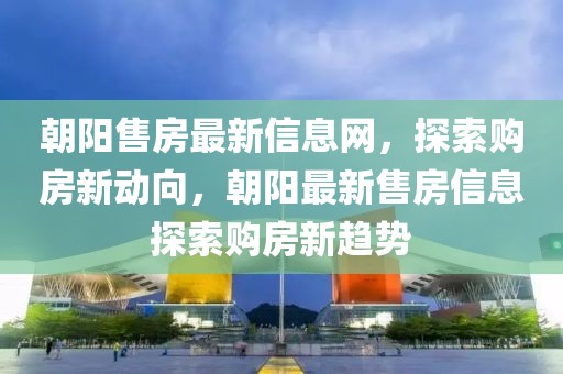 朝陽售房最新信息網(wǎng)，探索購房新動向，朝陽最新售房信息探索購房新趨勢