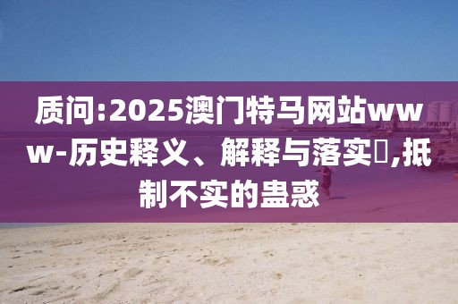質(zhì)問:2025澳門特馬網(wǎng)站www-歷史釋義、解釋與落實?,抵制不實的蠱惑