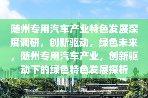 隨州專用汽車產(chǎn)業(yè)特色發(fā)展深度調(diào)研，創(chuàng)新驅(qū)動(dòng)，綠色未來，隨州專用汽車產(chǎn)業(yè)，創(chuàng)新驅(qū)動(dòng)下的綠色特色發(fā)展探析