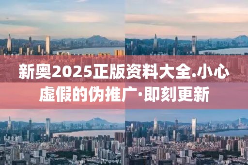 新奧2025正版資料大全.小心虛假的偽推廣·即刻更新