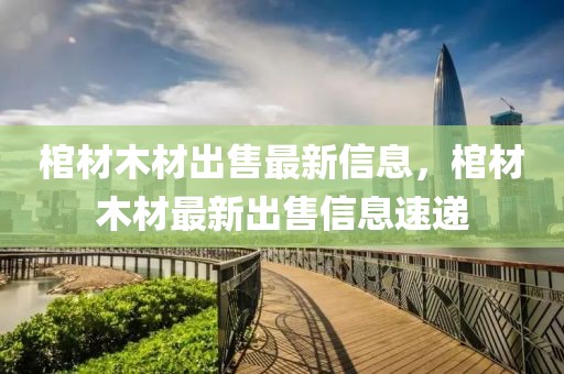 棺材木材出售最新信息，棺材木材最新出售信息速遞