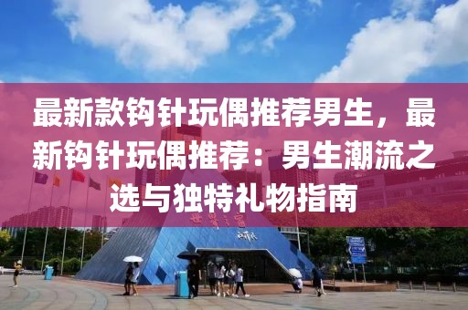最新款鉤針玩偶推薦男生，最新鉤針玩偶推薦：男生潮流之選與獨特禮物指南