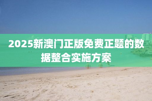 2025新澳門正版免費正題的數據整合實施方案
