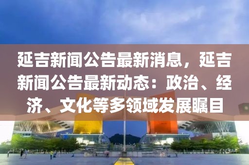 延吉新聞公告最新消息，延吉新聞公告最新動(dòng)態(tài)：政治、經(jīng)濟(jì)、文化等多領(lǐng)域發(fā)展矚目
