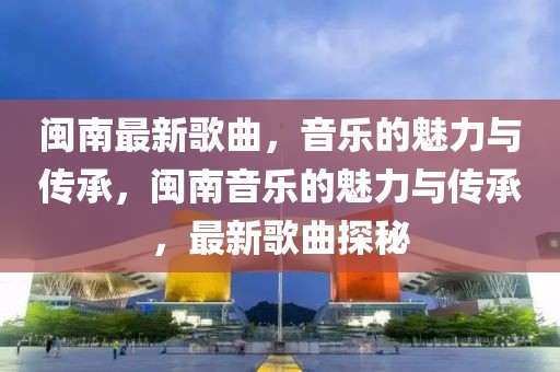 閩南最新歌曲，音樂(lè)的魅力與傳承，閩南音樂(lè)的魅力與傳承，最新歌曲探秘