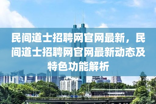民間道士招聘網(wǎng)官網(wǎng)最新，民間道士招聘網(wǎng)官網(wǎng)最新動態(tài)及特色功能解析