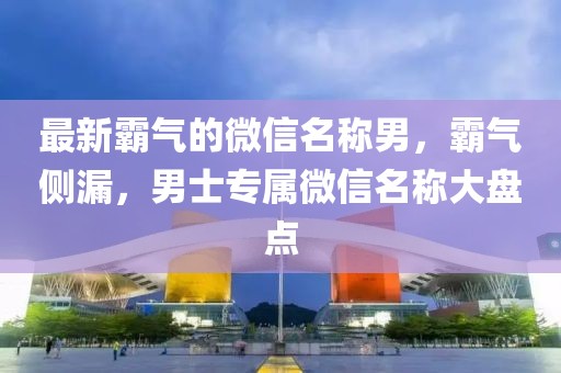 最新霸氣的微信名稱男，霸氣側漏，男士專屬微信名稱大盤點