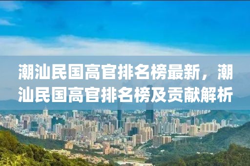 潮汕民國高官排名榜最新，潮汕民國高官排名榜及貢獻解析