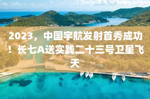 2023，中國宇航發(fā)射首秀成功！長七A送實踐二十三號衛(wèi)星飛天