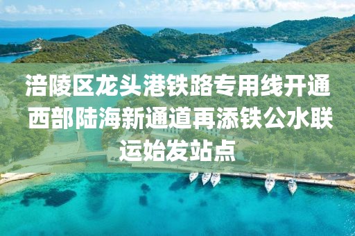 涪陵區(qū)龍頭港鐵路專用線開通 西部陸海新通道再添鐵公水聯(lián)運(yùn)始發(fā)站點(diǎn)