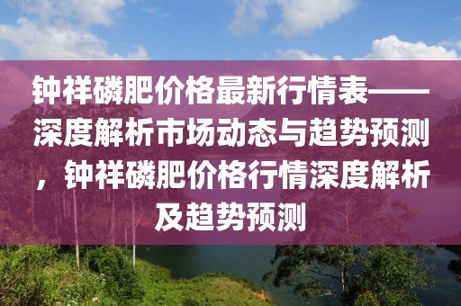 鐘祥磷肥價(jià)格最新行情表——深度解析市場動態(tài)與趨勢預(yù)測，鐘祥磷肥價(jià)格行情深度解析及趨勢預(yù)測