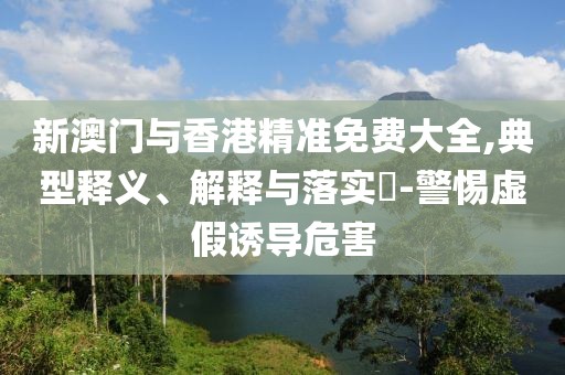 新澳門與香港精準免費大全,典型釋義、解釋與落實?-警惕虛假誘導危害