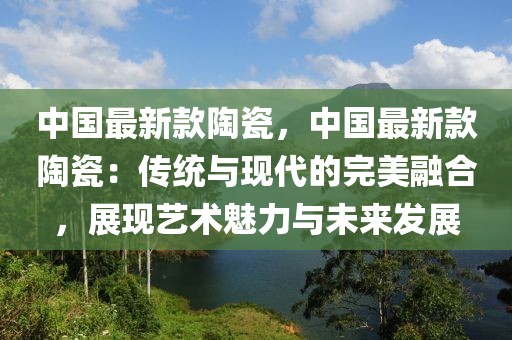 中國最新款陶瓷，中國最新款陶瓷：傳統與現代的完美融合，展現藝術魅力與未來發展