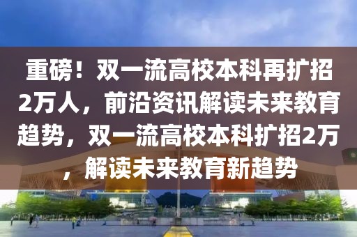 重磅！雙一流高校本科再擴招2萬人，前沿資訊解讀未來教育趨勢，雙一流高校本科擴招2萬，解讀未來教育新趨勢