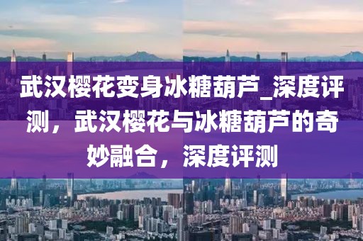 武漢櫻花變身冰糖葫蘆_深度評測，武漢櫻花與冰糖葫蘆的奇妙融合，深度評測